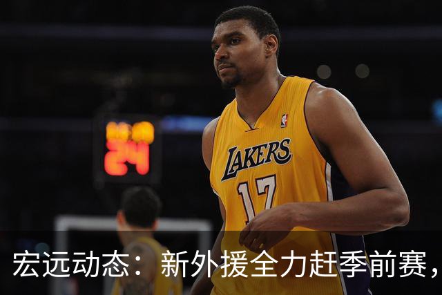 宏远动态：新外援全力赶季前赛，徐杰面临转会风险，卢卡延续前辈遗志